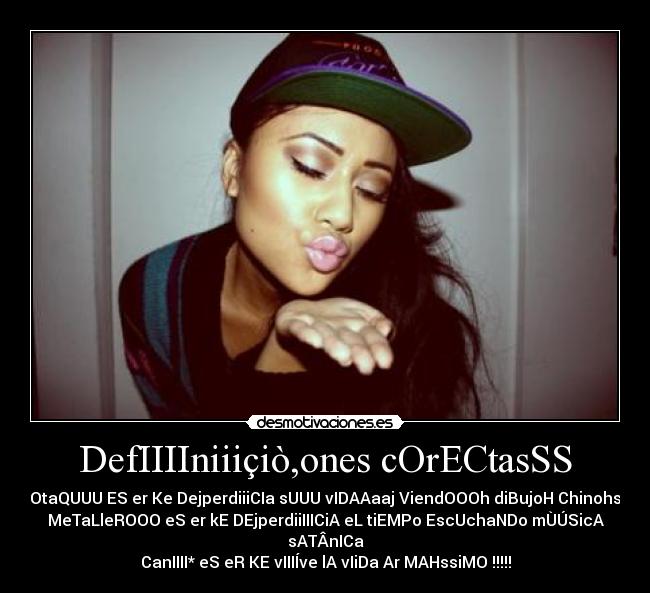DefIIIIniiiçiò,ones cOrECtasSS - OtaQUUU ES er Ke DejperdiiiCIa sUUU vIDAAaaj ViendOOOh diBujoH Chinohs
MeTaLleROOO eS er kE DEjperdiiIIICiA eL tiEMPo EscUchaNDo mÙÚSicA sATÂnICa
CanIIII* eS eR KE vIIIÍve lA vIiDa Ar MAHssiMO !!!!!