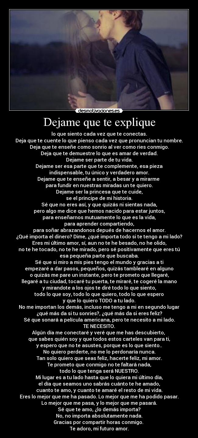 Dejame que te explique - lo que siento cada vez que te conectas.
Deja que te cuente lo que pienso cada vez que pronuncian tu nombre.
Deja que te enseñe como sonrio al ver como ries conmigo.
Deja que te demuestre lo que es amar de verdad.
Dejame ser parte de tu vida.
Dejame ser esa parte que te complemente, esa pieza
indispensable, tu único y verdadero amor.
Dejame que te enseñe a sentir, a besar y a mirarme 
para fundir en nuestras miradas un te quiero.
Dejame ser la princesa que te cuide,
se el principe de mi historia.
Sé que no eres así, y que quizás ni sientas nada,
pero algo me dice que hemos nacido para estar juntos,
para enseñarnos mutuamente lo que es la vida,
para aprender compartiendo,
para soñar abrazandonos depués de hacernos el amor.
¿Qué importa el dinero? Dime, ¿qué importa todo si te tengo a mi lado?
Eres mi último amor, sí, aun no te he besado, no he olido,
no te he tocado, no te he mirado, pero sé positivamente que eres tú
esa pequeña parte que buscaba.
Sé que si miro a mis pies tengo el mundo y gracias a ti
empezaré a dar pasos, pequeños, quizás tamblearé en alguno
o quizás me pare un instante, pero te prometo que llegaré,
llegaré a tu ciudad, tocaré tu puerta, te miraré, te cogeré la mano
y mirandote a los ojos te diré todo lo que siento,
todo lo que soy, todo lo que quiero, todo lo que espero
y que lo quiero TODO a tu lado.
No me importan los demás, incluso me tengo a mi en segundo lugar
¿qué más da si tu sonries?, ¿qué más da si eres feliz?
Sé que sonará a película americana, pero te necesito a mi lado.
TE NECESITO.
Algún día me conectaré y veré que me has descubierto, 
que sabes quién soy y que todos estos carteles van para ti,
y espero que no te asustes, porque es lo que siento..
No quiero perderte, no me lo perdonaría nunca.
Tan solo quiero que seas feliz, hacerte feliz, mi amor.
Te prometo que conmigo no te faltará nada,
todo lo que tenga será NUESTRO.
Mi lugar es a tu lado hasta que lo quiera mi último día,
el día que seamos uno sabrás cuánto te he amado,
cuanto te amo, y cuanto te amaré el resto de mi vida.
Eres lo mejor que me ha pasado. Lo mejor que me ha podido pasar.
Lo mejor que me pasa, y lo mejor que me pasará.
Sé que te amo, ¿lo demás importa?
No, no importa absolutamente nada.
Gracias por compartir horas conmigo. 
Te adoro, mi futuro amor.