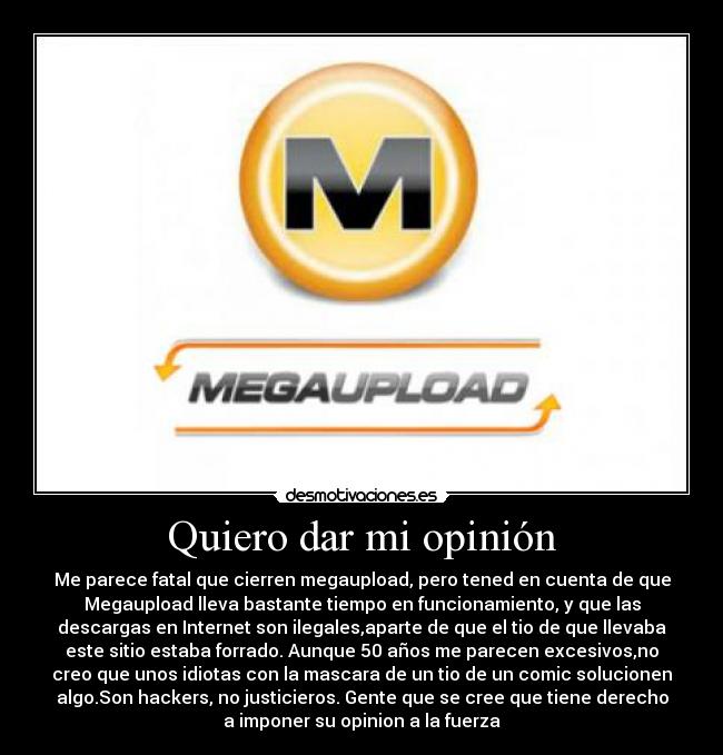 Quiero dar mi opinión - Me parece fatal que cierren megaupload, pero tened en cuenta de que
Megaupload lleva bastante tiempo en funcionamiento, y que las
descargas en Internet son ilegales,aparte de que el tio de que llevaba
este sitio estaba forrado. Aunque 50 años me parecen excesivos,no
creo que unos idiotas con la mascara de un tio de un comic solucionen
algo.Son hackers, no justicieros. Gente que se cree que tiene derecho
a imponer su opinion a la fuerza