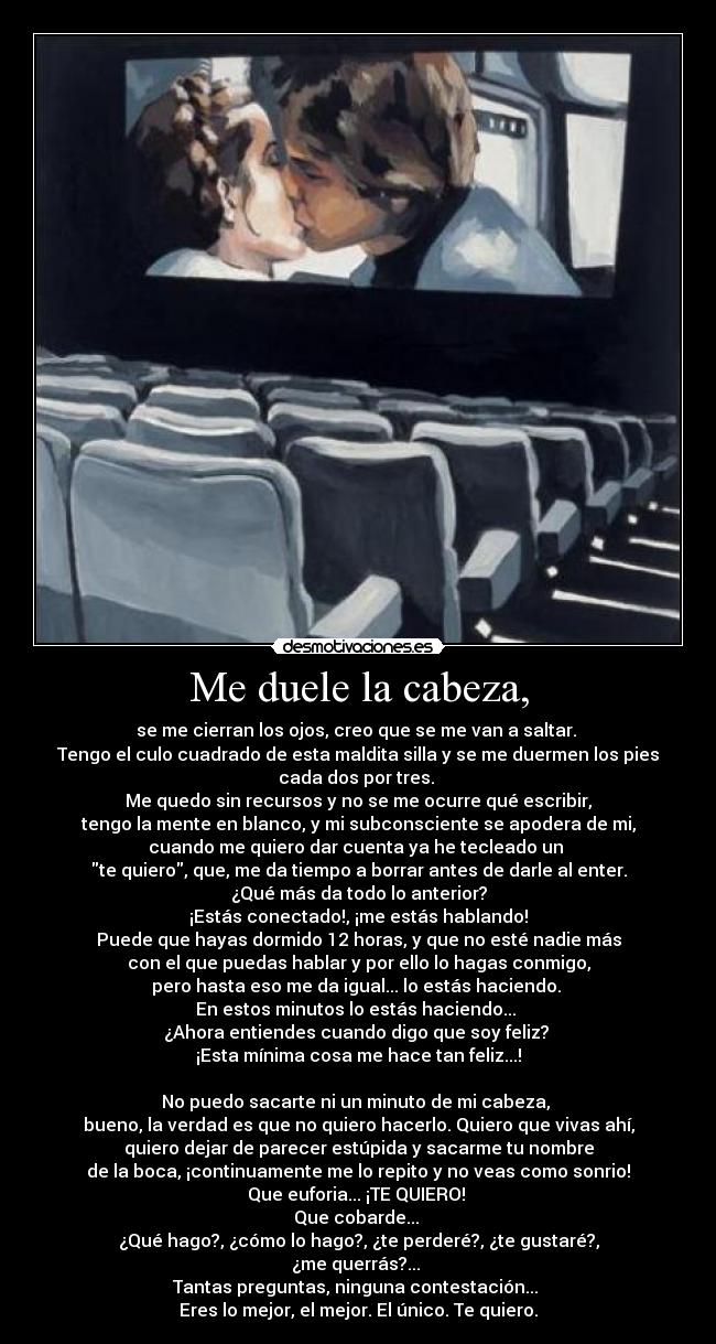 Me duele la cabeza, - se me cierran los ojos, creo que se me van a saltar. 
Tengo el culo cuadrado de esta maldita silla y se me duermen los pies
cada dos por tres. 
Me quedo sin recursos y no se me ocurre qué escribir,
tengo la mente en blanco, y mi subconsciente se apodera de mi,
cuando me quiero dar cuenta ya he tecleado un 
te quiero, que, me da tiempo a borrar antes de darle al enter.
¿Qué más da todo lo anterior?
¡Estás conectado!, ¡me estás hablando!
Puede que hayas dormido 12 horas, y que no esté nadie más
con el que puedas hablar y por ello lo hagas conmigo,
pero hasta eso me da igual... lo estás haciendo. 
En estos minutos lo estás haciendo... 
¿Ahora entiendes cuando digo que soy feliz? 
¡Esta mínima cosa me hace tan feliz...!

No puedo sacarte ni un minuto de mi cabeza, 
bueno, la verdad es que no quiero hacerlo. Quiero que vivas ahí,
quiero dejar de parecer estúpida y sacarme tu nombre
de la boca, ¡continuamente me lo repito y no veas como sonrio!
Que euforia... ¡TE QUIERO! 
Que cobarde... 
¿Qué hago?, ¿cómo lo hago?, ¿te perderé?, ¿te gustaré?,
¿me querrás?... 
Tantas preguntas, ninguna contestación... 
Eres lo mejor, el mejor. El único. Te quiero.