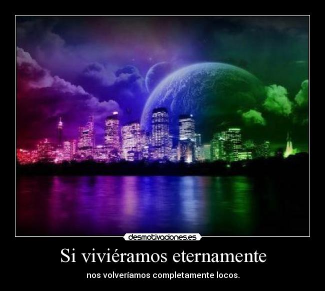 Si viviéramos eternamente - nos volveríamos completamente locos.