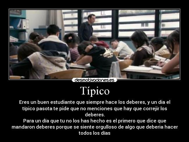 Típico - Eres un buen estudiante que siempre hace los deberes, y un dia el
típico pasota te pide que no menciones que hay que correjir los
deberes.
Para un día que tu no los has hecho es el primero que dice que
mandaron deberes porque se siente orgulloso de algo que deberia hacer
todos los días