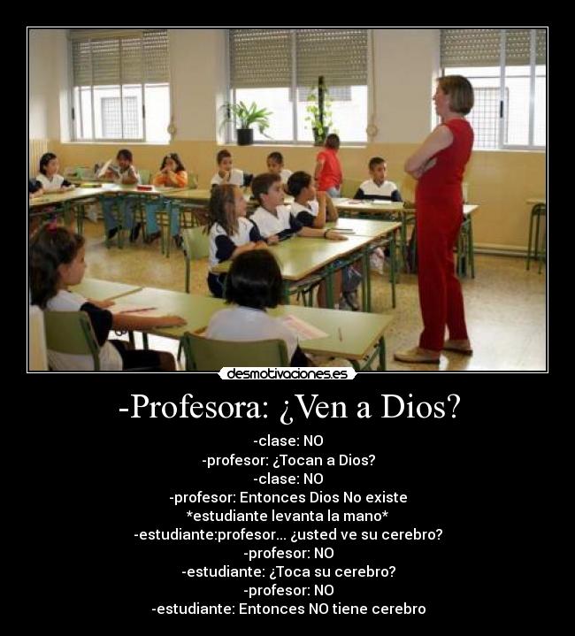 -Profesora: ¿Ven a Dios? - -clase: NO
-profesor: ¿Tocan a Dios?
-clase: NO
-profesor: Entonces Dios No existe
*estudiante levanta la mano*
-estudiante:profesor... ¿usted ve su cerebro?
-profesor: NO
-estudiante: ¿Toca su cerebro?
-profesor: NO
-estudiante: Entonces NO tiene cerebro