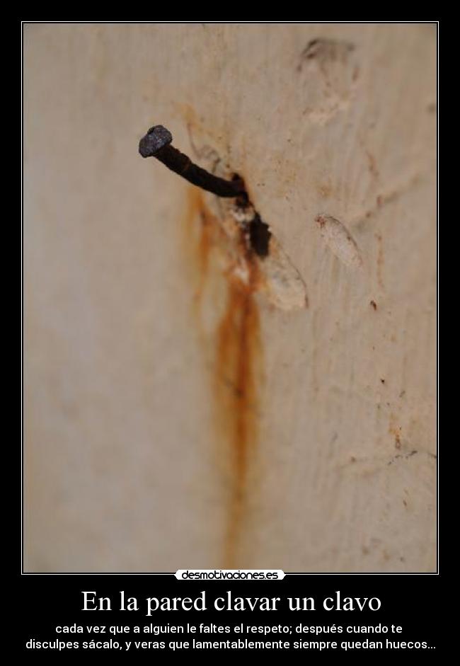 En la pared clavar un clavo - cada vez que a alguien le faltes el respeto; después cuando te
disculpes sácalo, y veras que lamentablemente siempre quedan huecos...
