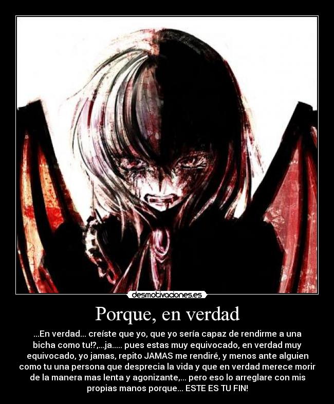 Porque, en verdad - ...En verdad... creíste que yo, que yo sería capaz de rendirme a una
bicha como tu!?,...ja..... pues estas muy equivocado, en verdad muy
equivocado, yo jamas, repito JAMAS me rendiré, y menos ante alguien
como tu una persona que desprecia la vida y que en verdad merece morir
de la manera mas lenta y agonizante,... pero eso lo arreglare con mis
propias manos porque... ESTE ES TU FIN!