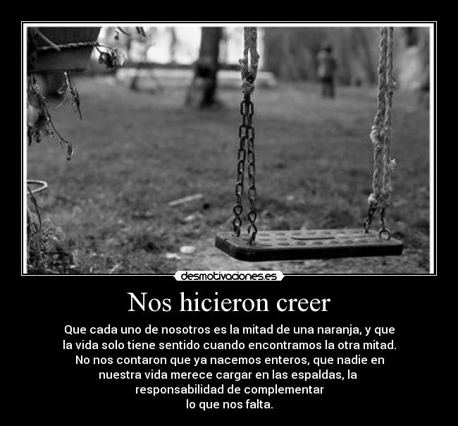 Nos hicieron creer - Que cada uno de nosotros es la mitad de una naranja, y que
la vida solo tiene sentido cuando encontramos la otra mitad.
No nos contaron que ya nacemos enteros, que nadie en
nuestra vida merece cargar en las espaldas, la 
responsabilidad de complementar
lo que nos falta.