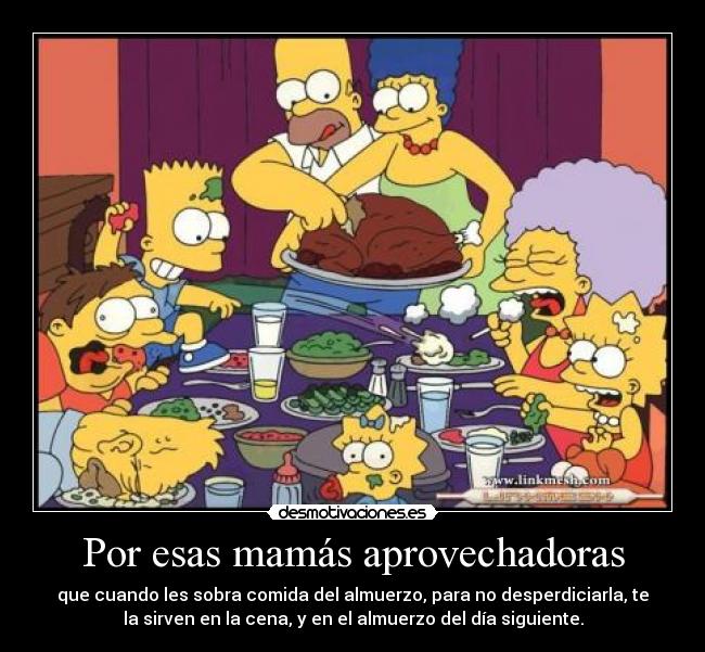 Por esas mamás aprovechadoras - que cuando les sobra comida del almuerzo, para no desperdiciarla, te
la sirven en la cena, y en el almuerzo del día siguiente.