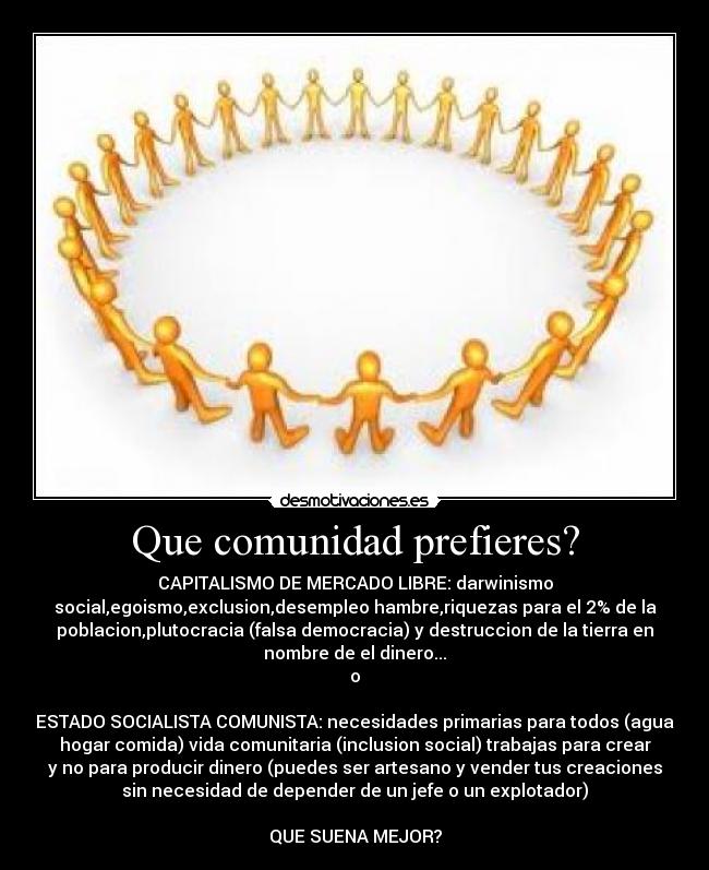 Que comunidad prefieres? - CAPITALISMO DE MERCADO LIBRE: darwinismo
social,egoismo,exclusion,desempleo hambre,riquezas para el 2% de la
poblacion,plutocracia (falsa democracia) y destruccion de la tierra en
nombre de el dinero...
o
ESTADO SOCIALISTA COMUNISTA: necesidades primarias para todos (agua
hogar comida) vida comunitaria (inclusion social) trabajas para crear
y no para producir dinero (puedes ser artesano y vender tus creaciones
sin necesidad de depender de un jefe o un explotador)
QUE SUENA MEJOR?
