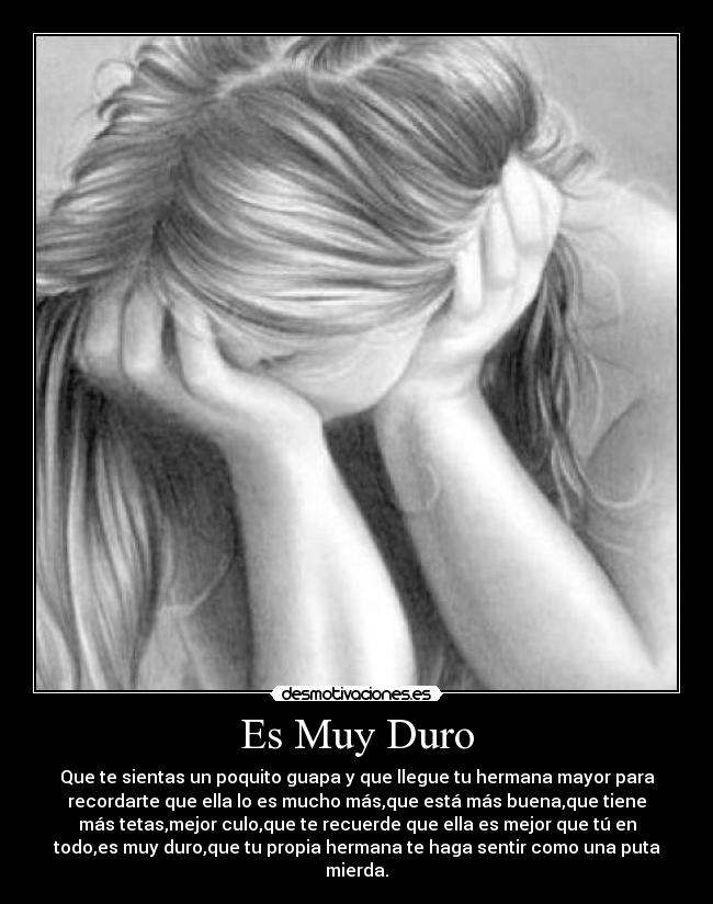Es Muy Duro - Que te sientas un poquito guapa y que llegue tu hermana mayor para
recordarte que ella lo es mucho más,que está más buena,que tiene
más tetas,mejor culo,que te recuerde que ella es mejor que tú en
todo,es muy duro,que tu propia hermana te haga sentir como una puta
mierda.