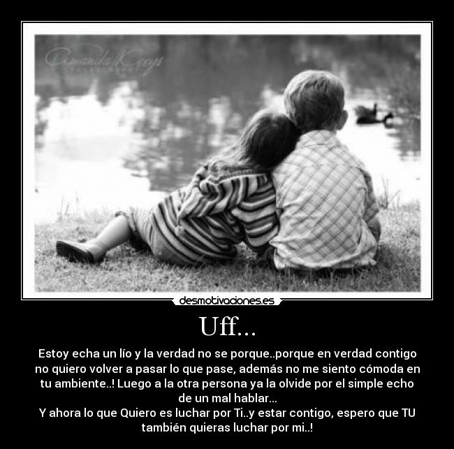 Uff... - Estoy echa un lío y la verdad no se porque..porque en verdad contigo
no quiero volver a pasar lo que pase, además no me siento cómoda en
tu ambiente..! Luego a la otra persona ya la olvide por el simple echo
de un mal hablar...
Y ahora lo que Quiero es luchar por Ti..y estar contigo, espero que TU
también quieras luchar por mi..!