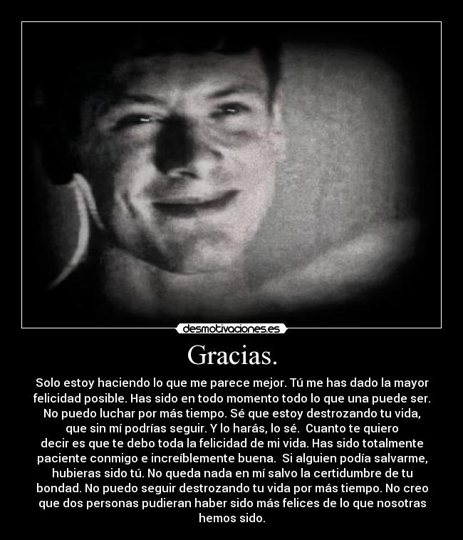 Gracias. - Solo estoy haciendo lo que me parece mejor. Tú me has dado la mayor
felicidad posible. Has sido en todo momento todo lo que una puede ser.
No puedo luchar por más tiempo. Sé que estoy destrozando tu vida,
que sin mí podrías seguir. Y lo harás, lo sé.  Cuanto te quiero
decir es que te debo toda la felicidad de mi vida. Has sido totalmente
paciente conmigo e increíblemente buena.  Si alguien podía salvarme,
hubieras sido tú. No queda nada en mí salvo la certidumbre de tu
bondad. No puedo seguir destrozando tu vida por más tiempo. No creo
que dos personas pudieran haber sido más felices de lo que nosotras
hemos sido.