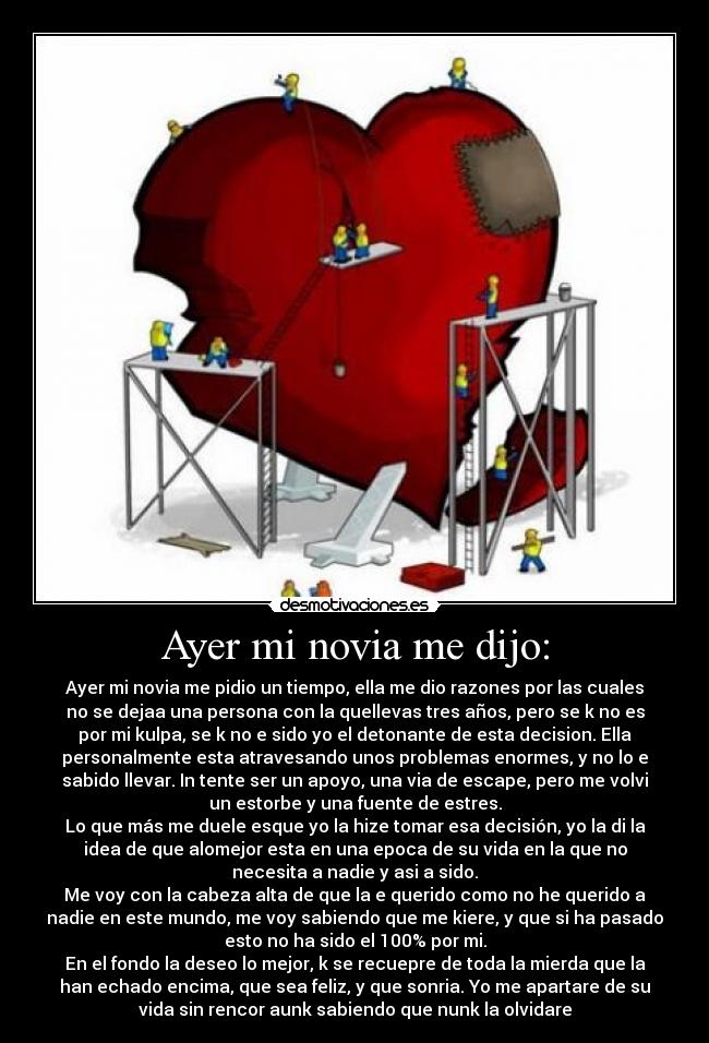 Ayer mi novia me dijo: - Ayer mi novia me pidio un tiempo, ella me dio razones por las cuales
no se dejaa una persona con la quellevas tres años, pero se k no es
por mi kulpa, se k no e sido yo el detonante de esta decision. Ella
personalmente esta atravesando unos problemas enormes, y no lo e
sabido llevar. In tente ser un apoyo, una via de escape, pero me volvi
un estorbe y una fuente de estres.
Lo que más me duele esque yo la hize tomar esa decisión, yo la di la
idea de que alomejor esta en una epoca de su vida en la que no
necesita a nadie y asi a sido.
Me voy con la cabeza alta de que la e querido como no he querido a
nadie en este mundo, me voy sabiendo que me kiere, y que si ha pasado
esto no ha sido el 100% por mi.
En el fondo la deseo lo mejor, k se recuepre de toda la mierda que la
han echado encima, que sea feliz, y que sonria. Yo me apartare de su
vida sin rencor aunk sabiendo que nunk la olvidare
