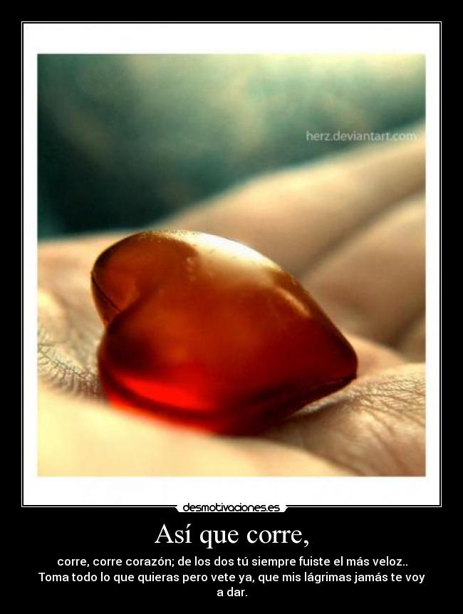 Así que corre, - corre, corre corazón; de los dos tú siempre fuiste el más veloz..
Toma todo lo que quieras pero vete ya, que mis lágrimas jamás te voy
a dar.