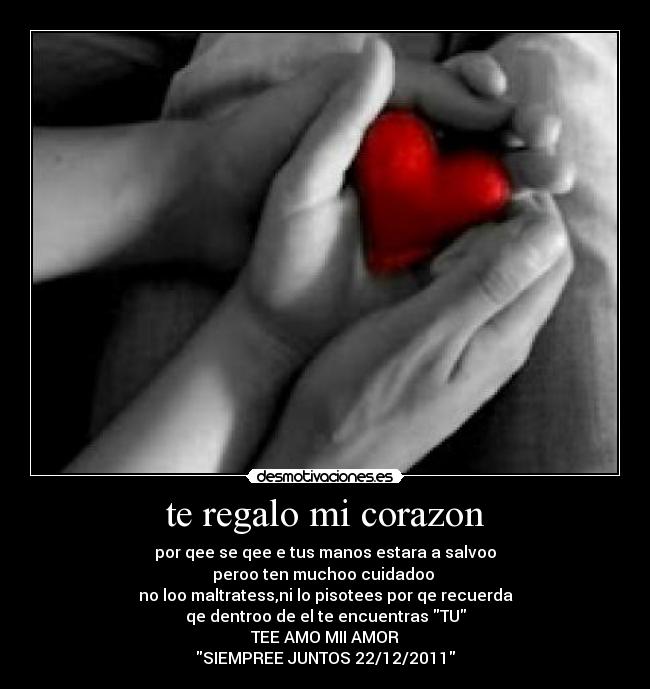 te regalo mi corazon - por qee se qee e tus manos estara a salvoo
peroo ten muchoo cuidadoo
no loo maltratess,ni lo pisotees por qe recuerda
qe dentroo de el te encuentras TU
TEE AMO MII AMOR
SIEMPREE JUNTOS 22/12/2011