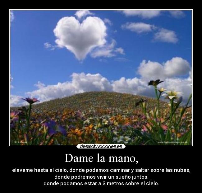 Dame la mano, - elevame hasta el cielo, donde podamos caminar y saltar sobre las nubes,
donde podremos vivir un sueño juntos,
donde podamos estar a 3 metros sobre el cielo.