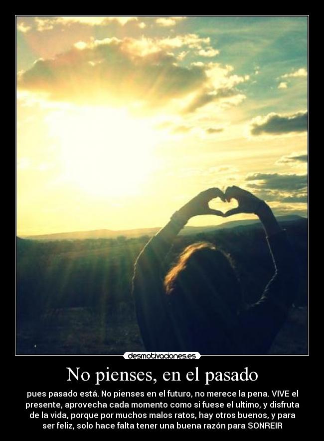 No pienses, en el pasado - pues pasado está. No pienses en el futuro, no merece la pena. VIVE el
presente, aprovecha cada momento como si fuese el ultimo, y disfruta
de la vida, porque por muchos malos ratos, hay otros buenos, y para
ser feliz, solo hace falta tener una buena razón para SONREIR