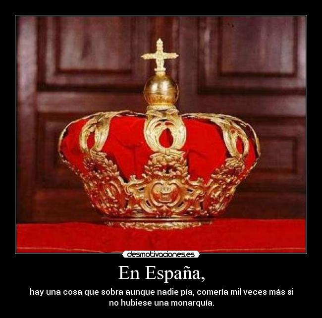 En España, - hay una cosa que sobra aunque nadie pía, comería mil veces más si
no hubiese una monarquía.