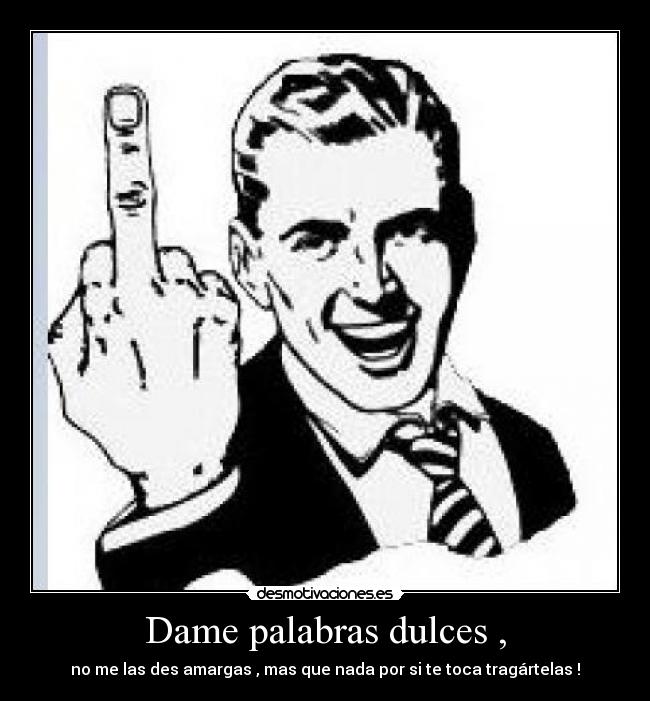 Dame palabras dulces , - no me las des amargas , mas que nada por si te toca tragártelas !