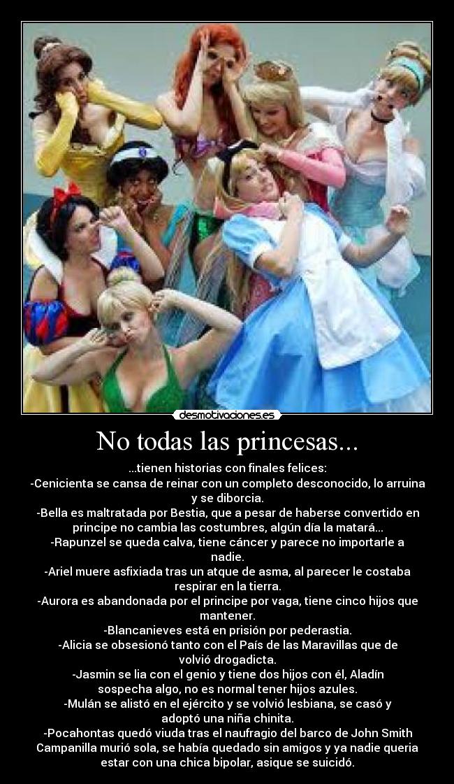 No todas las princesas... - ...tienen historias con finales felices:
-Cenicienta se cansa de reinar con un completo desconocido, lo arruina
y se diborcia.
-Bella es maltratada por Bestia, que a pesar de haberse convertido en
principe no cambia las costumbres, algún día la matará...
-Rapunzel se queda calva, tiene cáncer y parece no importarle a
nadie.
-Ariel muere asfixiada tras un atque de asma, al parecer le costaba
respirar en la tierra.
-Aurora es abandonada por el principe por vaga, tiene cinco hijos que
mantener.
-Blancanieves está en prisión por pederastia.
-Alicia se obsesionó tanto con el País de las Maravillas que de
volvió drogadicta.
-Jasmin se lia con el genio y tiene dos hijos con él, Aladín
sospecha algo, no es normal tener hijos azules.
-Mulán se alistó en el ejército y se volvió lesbiana, se casó y
adoptó una niña chinita.
-Pocahontas quedó viuda tras el naufragio del barco de John Smith
Campanilla murió sola, se había quedado sin amigos y ya nadie queria
estar con una chica bipolar, asique se suicidó.