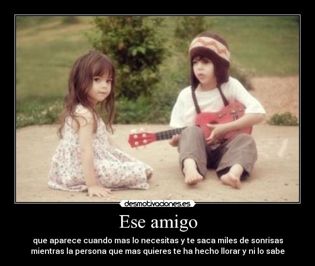 Ese amigo - que aparece cuando mas lo necesitas y te saca miles de sonrisas
mientras la persona que mas quieres te ha hecho llorar y ni lo sabe