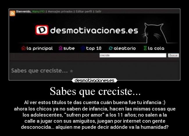 Sabes que creciste... - Al ver estos títulos te das cuenta cuán buena fue tu infancia :)
ahora los chicos ya no saben de infancia, hacen las mismas cosas que
los adolescentes, sufren por amor a los 11 años; no salen a la
calle a jugar con sus amiguitos, juegan por internet con gente
desconocida... alquien me puede decir adónde va la humanidad?