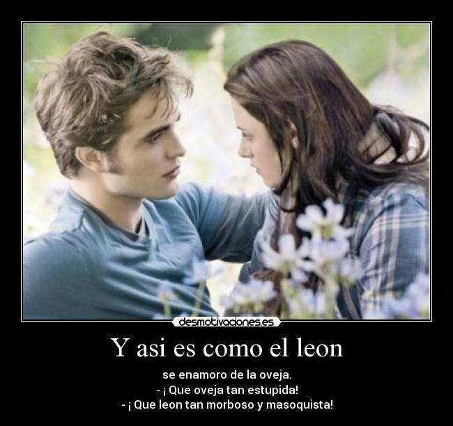 Y asi es como el leon - se enamoro de la oveja.
- ¡ Que oveja tan estupida!
- ¡ Que leon tan morboso y masoquista!