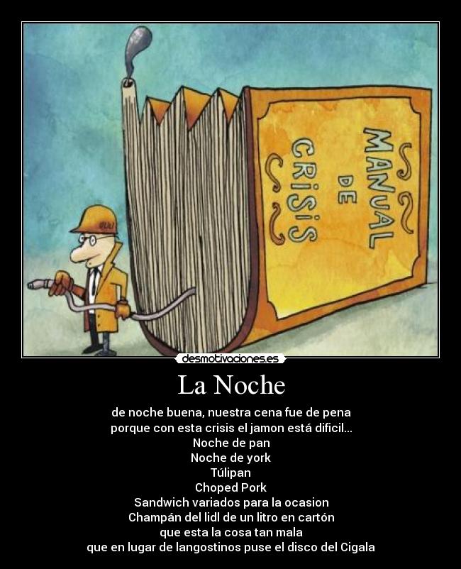 La Noche - de noche buena, nuestra cena fue de pena
porque con esta crisis el jamon está dificil...
Noche de pan
Noche de york
Túlipan
Choped Pork
Sandwich variados para la ocasion
Champán del lidl de un litro en cartón
que esta la cosa tan mala
que en lugar de langostinos puse el disco del Cigala
