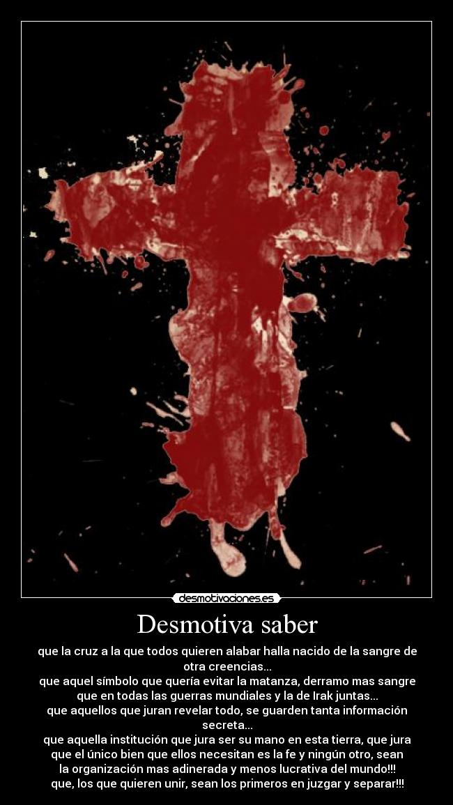 Desmotiva saber - que la cruz a la que todos quieren alabar halla nacido de la sangre de
otra creencias...
que aquel símbolo que quería evitar la matanza, derramo mas sangre
que en todas las guerras mundiales y la de Irak juntas...
que aquellos que juran revelar todo, se guarden tanta información
secreta...
que aquella institución que jura ser su mano en esta tierra, que jura
que el único bien que ellos necesitan es la fe y ningún otro, sean
la organización mas adinerada y menos lucrativa del mundo!!!
que, los que quieren unir, sean los primeros en juzgar y separar!!!