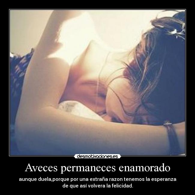 Aveces permaneces enamorado - aunque duela,porque por una extraña razon tenemos la esperanza
de que así volvera la felicidad.