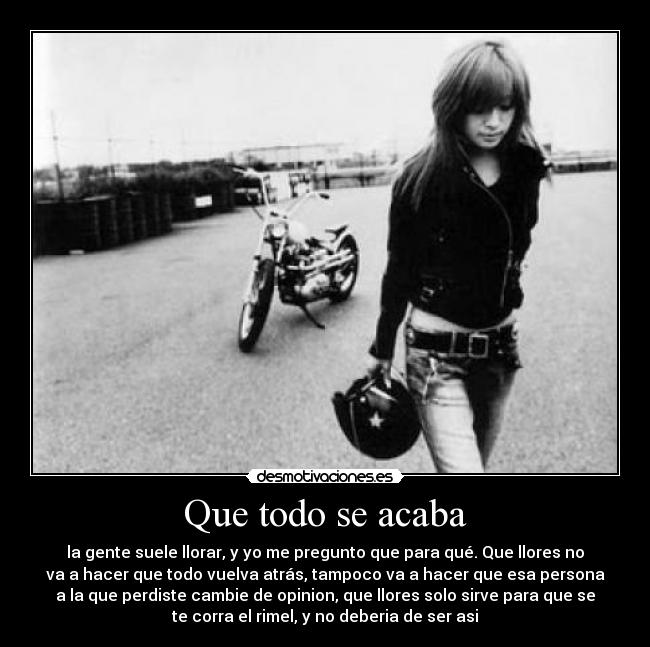 Que todo se acaba - la gente suele llorar, y yo me pregunto que para qué. Que llores no
va a hacer que todo vuelva atrás, tampoco va a hacer que esa persona
a la que perdiste cambie de opinion, que llores solo sirve para que se
te corra el rimel, y no deberia de ser asi