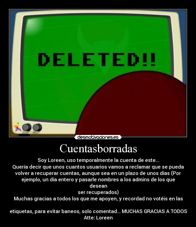 Cuentasborradas - Soy Loreen, uso temporalmente la cuenta de este...
Quería decir que unos cuantos usuarios vamos a reclamar que se pueda
volver a recuperar cuentas, aunque sea en un plazo de unos días (Por
ejemplo, un día entero y pasarle nombres a los admins de los que desean
ser recuperados)
Muchas gracias a todos los que me apoyen, y recordad no votéis en las 
etiquetas, para evitar baneos, solo comentad... MUCHAS GRACIAS A TODOS
Atte: Loreen