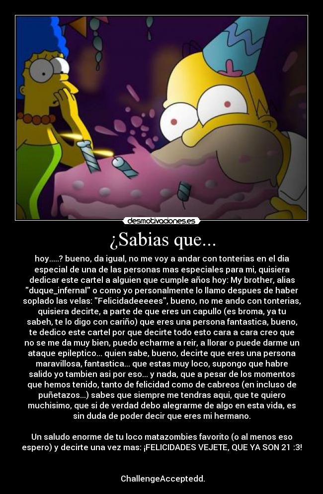 ¿Sabias que... - hoy.....? bueno, da igual, no me voy a andar con tonterias en el dia
especial de una de las personas mas especiales para mi, quisiera
dedicar este cartel a alguien que cumple años hoy: My brother, alias
duque_infernal o como yo personalmente lo llamo despues de haber
soplado las velas: Felicidadeeeees, bueno, no me ando con tonterias,
quisiera decirte, a parte de que eres un capullo (es broma, ya tu
sabeh, te lo digo con cariño) que eres una persona fantastica, bueno,
te dedico este cartel por que decirte todo esto cara a cara creo que
no se me da muy bien, puedo echarme a reir, a llorar o puede darme un
ataque epileptico... quien sabe, bueno, decirte que eres una persona
maravillosa, fantastica... que estas muy loco, supongo que habre
salido yo tambien asi por eso... y nada, que a pesar de los momentos
que hemos tenido, tanto de felicidad como de cabreos (en incluso de
puñetazos...) sabes que siempre me tendras aqui, que te quiero
muchisimo, que si de verdad debo alegrarme de algo en esta vida, es
sin duda de poder decir que eres mi hermano.
Un saludo enorme de tu loco matazombies favorito (o al menos eso
espero) y decirte una vez mas: ¡FELICIDADES VEJETE, QUE YA SON 21 :3!
ChallengeAcceptedd.