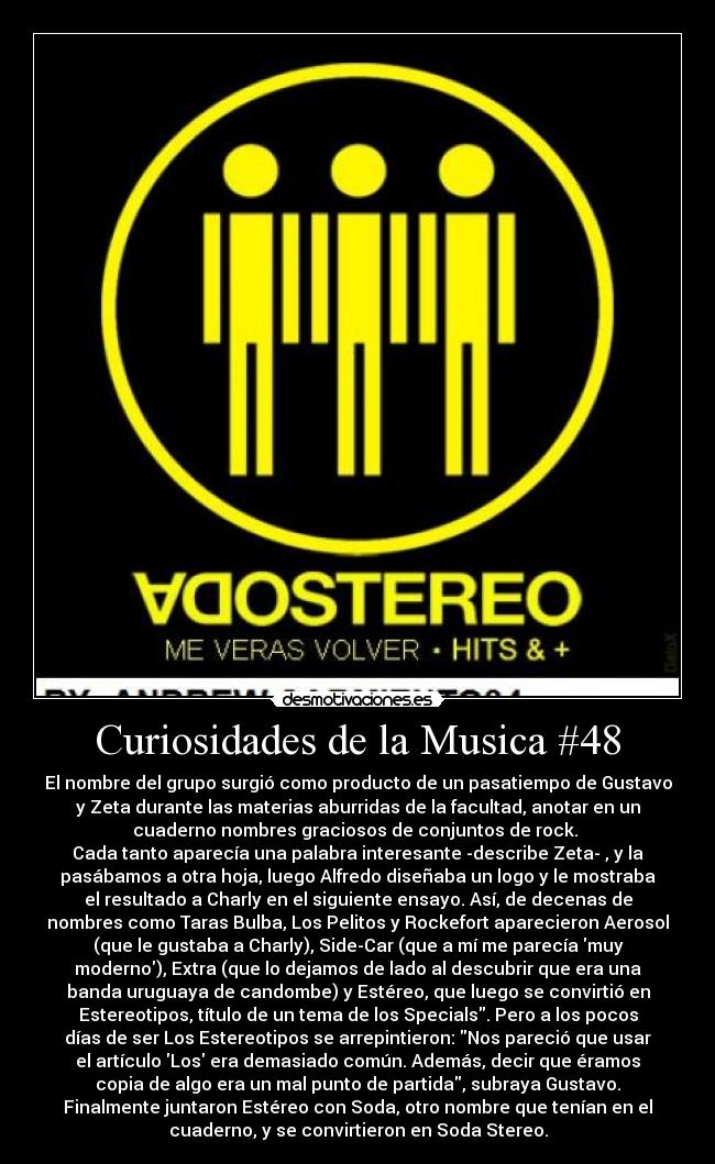 Curiosidades de la Musica #48 - El nombre del grupo surgió como producto de un pasatiempo de Gustavo
y Zeta durante las materias aburridas de la facultad, anotar en un
cuaderno nombres graciosos de conjuntos de rock. 
Cada tanto aparecía una palabra interesante -describe Zeta- , y la
pasábamos a otra hoja, luego Alfredo diseñaba un logo y le mostraba
el resultado a Charly en el siguiente ensayo. Así, de decenas de
nombres como Taras Bulba, Los Pelitos y Rockefort aparecieron Aerosol
(que le gustaba a Charly), Side-Car (que a mí me parecía muy
moderno), Extra (que lo dejamos de lado al descubrir que era una
banda uruguaya de candombe) y Estéreo, que luego se convirtió en
Estereotipos, título de un tema de los Specials. Pero a los pocos
días de ser Los Estereotipos se arrepintieron: Nos pareció que usar
el artículo Los era demasiado común. Además, decir que éramos
copia de algo era un mal punto de partida, subraya Gustavo.
Finalmente juntaron Estéreo con Soda, otro nombre que tenían en el
cuaderno, y se convirtieron en Soda Stereo.