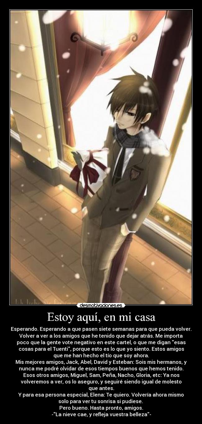 Estoy aquí, en mi casa - Esperando. Esperando a que pasen siete semanas para que pueda volver.
Volver a ver a los amigos que he tenido que dejar atrás. Me importa
poco que la gente vote negativo en este cartel, o que me digan esas
cosas para el Tuenti, porque esto es lo que yo siento. Estos amigos
que me han hecho el tío que soy ahora.
Mis mejores amigos, Jack, Abel, David y Esteban: Sois mis hermanos, y
nunca me podré olvidar de esos tiempos buenos que hemos tenido.
Esos otros amigos, Miguel, Sam, Peña, Nacho, Gloria, etc: Ya nos
volveremos a ver, os lo aseguro, y seguiré siendo igual de molesto
que antes.
Y para esa persona especial, Elena: Te quiero. Volvería ahora mismo
solo para ver tu sonrisa si pudiese. 
Pero bueno. Hasta pronto, amigos.
-La nieve cae, y refleja vuestra belleza-