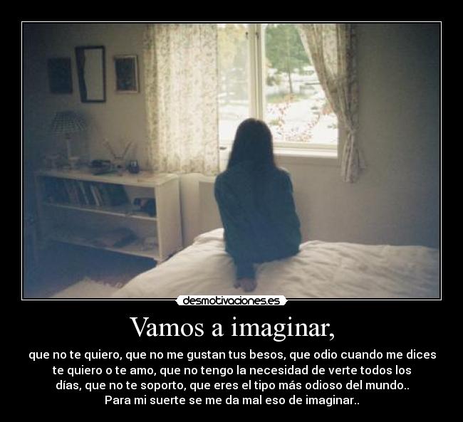 Vamos a imaginar, - que no te quiero, que no me gustan tus besos, que odio cuando me dices
te quiero o te amo, que no tengo la necesidad de verte todos los
días, que no te soporto, que eres el tipo más odioso del mundo..
Para mi suerte se me da mal eso de imaginar..