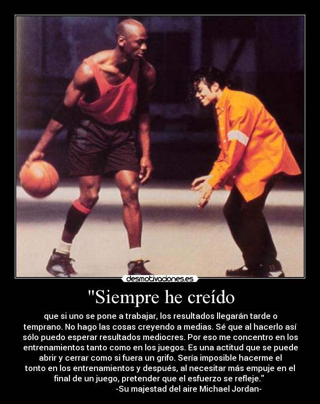Siempre he creído - que si uno se pone a trabajar, los resultados llegarán tarde o
temprano. No hago las cosas creyendo a medias. Sé que al hacerlo así
sólo puedo esperar resultados mediocres. Por eso me concentro en los
entrenamientos tanto como en los juegos. Es una actitud que se puede
abrir y cerrar como si fuera un grifo. Sería imposible hacerme el
tonto en los entrenamientos y después, al necesitar más empuje en el
final de un juego, pretender que el esfuerzo se refleje.
-Su majestad del aire Michael Jordan-