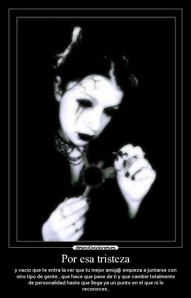 Por esa tristeza - y vacio que te entra la ver que tu mejor amig@ empieza a juntarse con
otro tipo de gente , que hace que pase de ti y que cambie totalmente
de personalidad haste que llega ya un punto en el que ni lo
reconoces..