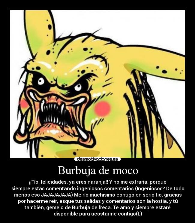 Burbuja de moco - ¡¡Tío, felicidades, ya eres naranja!! Y no me extraña, porque
siempre estás comentando ingeniosos comentarios (Ingeniosos? De todo
menos eso JAJAJAJAJA) Me río muchisimo contigo en serio tio, gracias
por hacerme reir, esque tus salidas y comentarios son la hostia, y tú
también, gemelo de Burbuja de fresa. Te amo y siempre estaré
disponible para acostarme contigo(L)