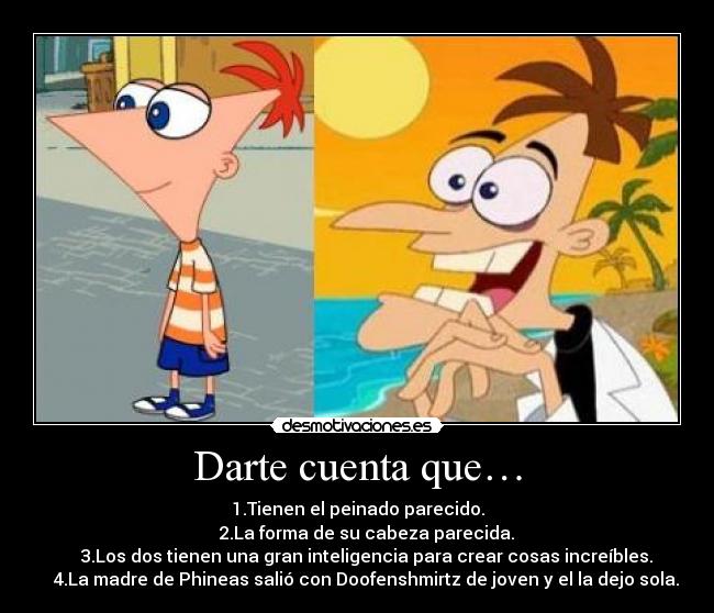 Darte cuenta que… - 1.Tienen el peinado parecido.
    2.La forma de su cabeza parecida.
    3.Los dos tienen una gran inteligencia para crear cosas increíbles.
    4.La madre de Phineas salió con Doofenshmirtz de joven y el la dejo sola.