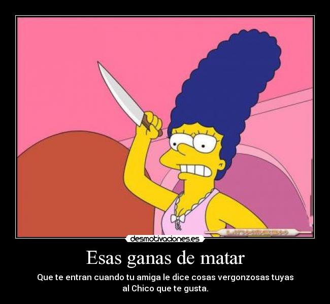 Esas ganas de matar - Que te entran cuando tu amiga le dice cosas vergonzosas tuyas
al Chico que te gusta.
