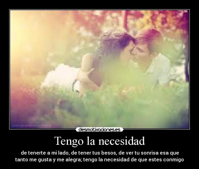Tengo la necesidad - de tenerte a mi lado, de tener tus besos, de ver tu sonrisa esa que
tanto me gusta y me alegra; tengo la necesidad de que estes conmigo