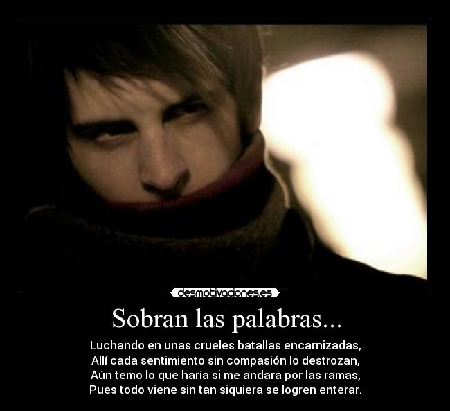 Sobran las palabras... - Luchando en unas crueles batallas encarnizadas,
Allí cada sentimiento sin compasión lo destrozan,
Aún temo lo que haría si me andara por las ramas,
Pues todo viene sin tan siquiera se logren enterar.