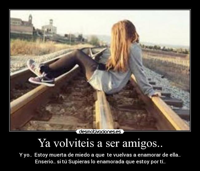 Ya volviteis a ser amigos.. - Y yo..  Estoy muerta de miedo a que  te vuelvas a enamorar de ella..
Enserio.. si tú Supieras lo enamorada que estoy por tí..
