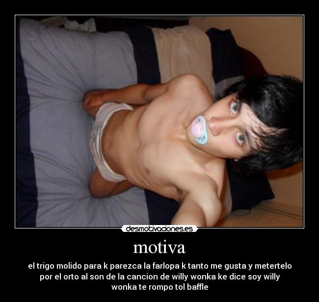 motiva - el trigo molido para k parezca la farlopa k tanto me gusta y metertelo
por el orto al son de la cancion de willy wonka ke dice soy willy
wonka te rompo tol baffle