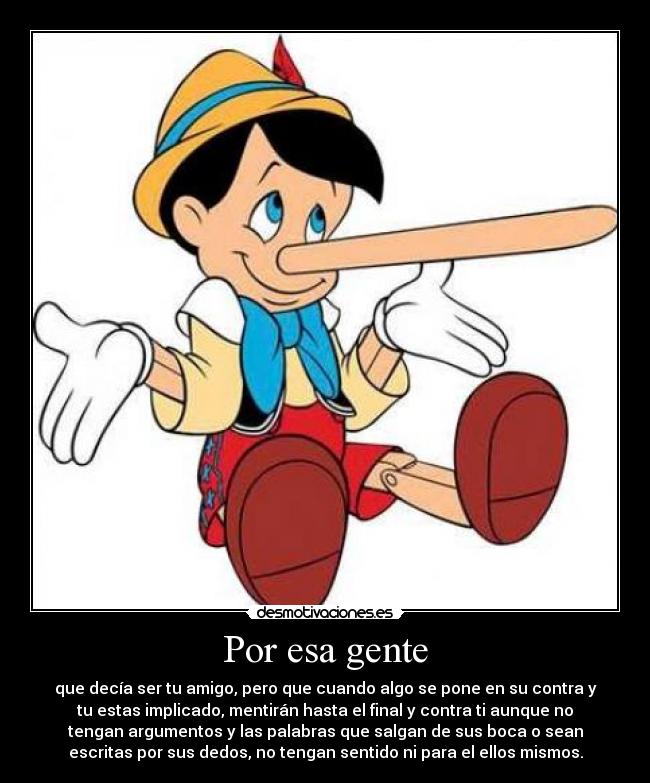 Por esa gente - que decía ser tu amigo, pero que cuando algo se pone en su contra y
tu estas implicado, mentirán hasta el final y contra ti aunque no
tengan argumentos y las palabras que salgan de sus boca o sean
escritas por sus dedos, no tengan sentido ni para el ellos mismos.