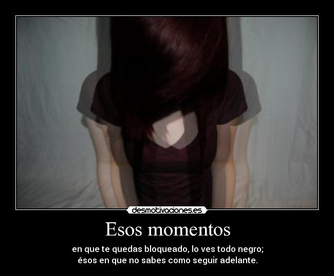 Esos momentos - en que te quedas bloqueado, lo ves todo negro;
ésos en que no sabes como seguir adelante.
