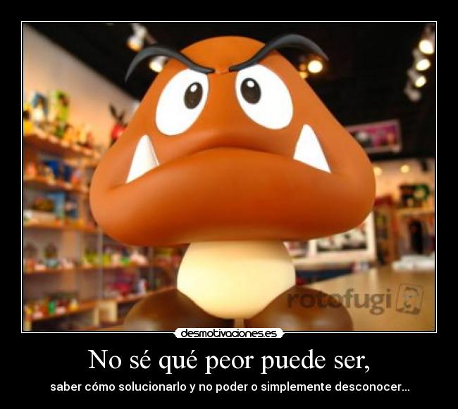 No sé qué peor puede ser, - saber cómo solucionarlo y no poder o simplemente desconocer...