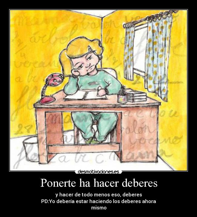 Ponerte ha hacer deberes - y hacer de todo menos eso, deberes
PD:Yo debería estar haciendo los deberes ahora
mismo