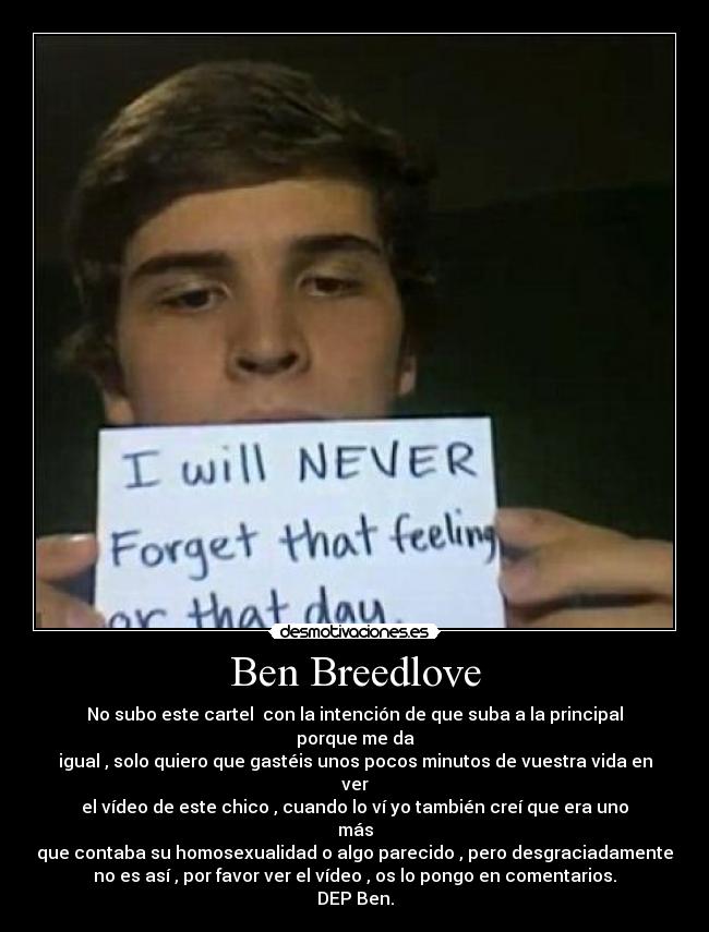 Ben Breedlove - No subo este cartel con la intención de que suba a la principal
porque me da
igual , solo quiero que gastéis unos pocos minutos de vuestra vida en
ver
el vídeo de este chico , cuando lo ví yo también creí que era uno
más
que contaba su homosexualidad o algo parecido , pero desgraciadamente
no es así , por favor ver el vídeo , os lo pongo en comentarios.
DEP Ben.