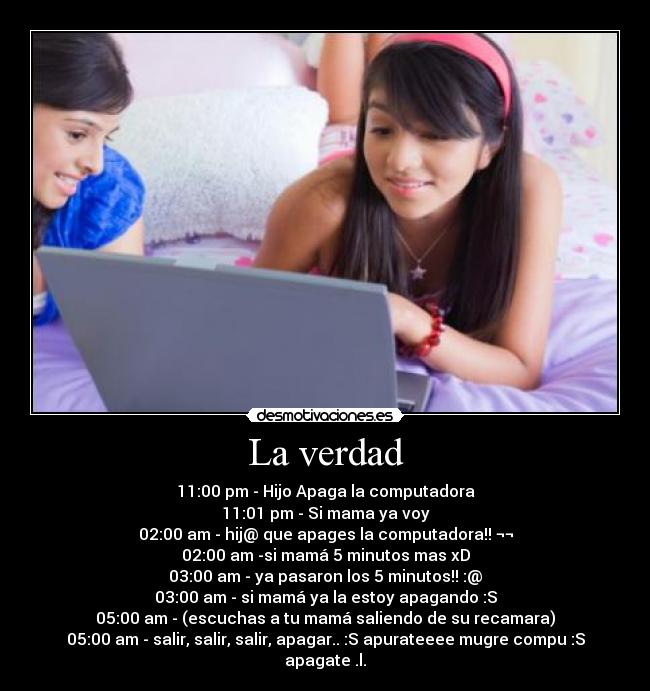 La verdad - 11:00 pm - Hijo Apaga la computadora
11:01 pm - Si mama ya voy
02:00 am - hij@ que apages la computadora!! ¬¬
02:00 am -si mamá 5 minutos mas xD
03:00 am - ya pasaron los 5 minutos!! :@
03:00 am - si mamá ya la estoy apagando :S
05:00 am - (escuchas a tu mamá saliendo de su recamara)
05:00 am - salir, salir, salir, apagar.. :S apurateeee mugre compu :S apagate .l.